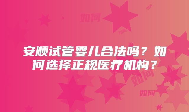 安顺试管婴儿合法吗？如何选择正规医疗机构？