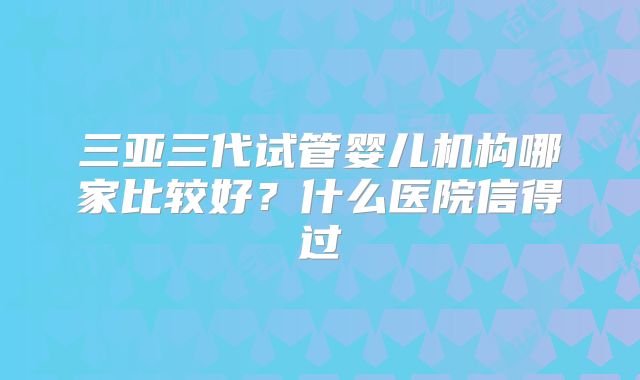 三亚三代试管婴儿机构哪家比较好？什么医院信得过