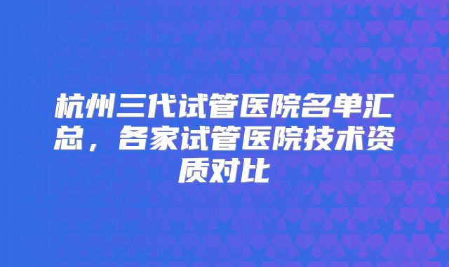 杭州三代试管医院名单汇总，各家试管医院技术资质对比