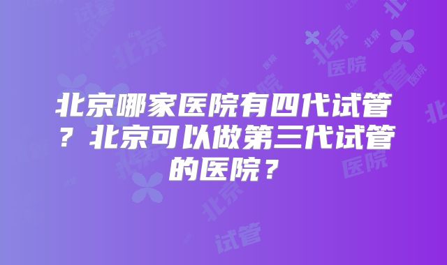 北京哪家医院有四代试管?北京可以做第三代试管的医院?