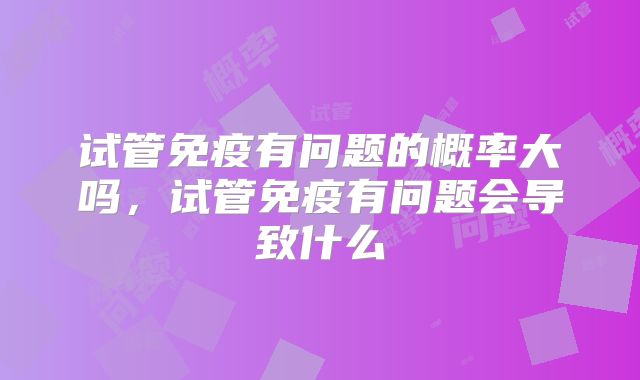 试管免疫有问题的概率大吗，试管免疫有问题会导致什么