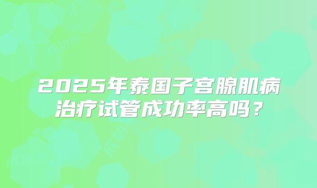 2025年泰国子宫腺肌病治疗试管成功率高吗？