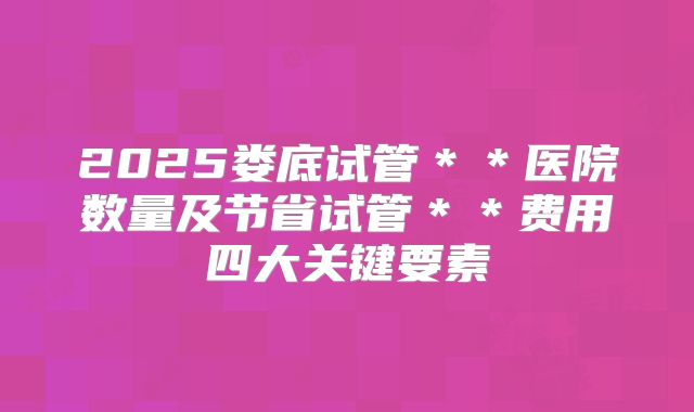2025娄底试管＊＊医院数量及节省试管＊＊费用四大关键要素