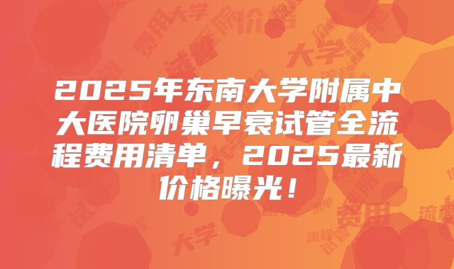 2025年东南大学附属中大医院卵巢早衰试管全流程费用清单,2025最新价格曝光!