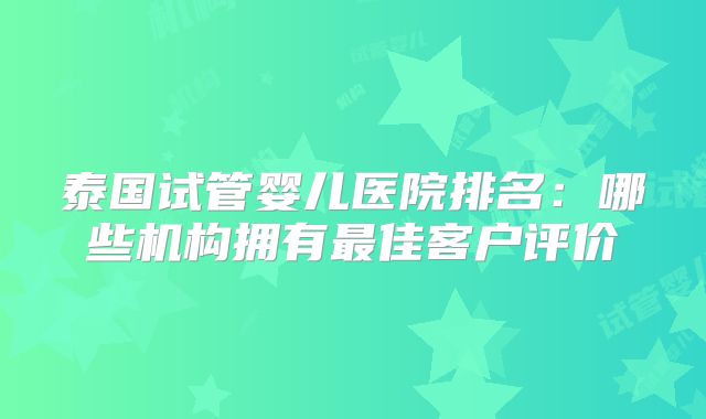 泰国试管婴儿医院排名：哪些机构拥有最佳客户评价