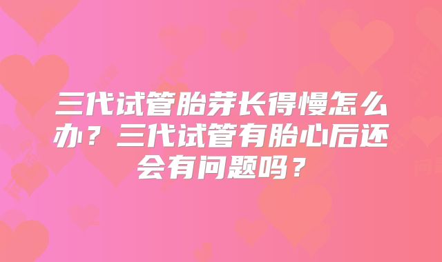 三代试管胎芽长得慢怎么办？三代试管有胎心后还会有问题吗？