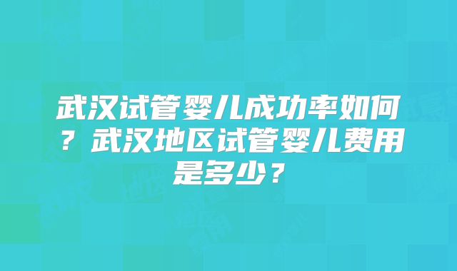 武汉试管婴儿成功率如何？武汉地区试管婴儿费用是多少？