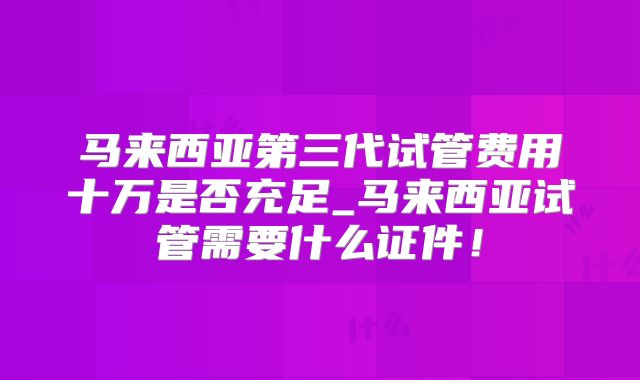 马来西亚第三代试管费用十万是否充足_马来西亚试管需要什么证件！