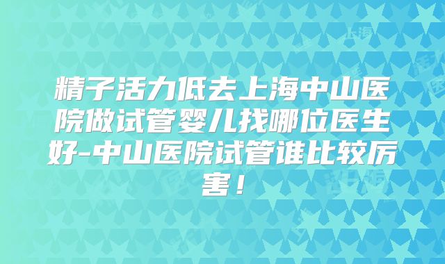 精子活力低去上海中山医院做试管婴儿找哪位医生好-中山医院试管谁比较厉害！