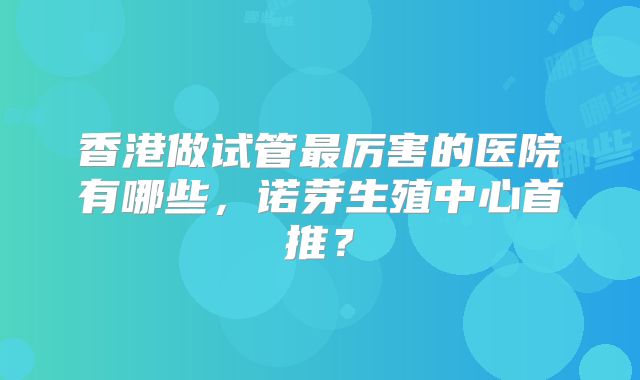 香港做试管最厉害的医院有哪些，诺芽生殖中心首推？