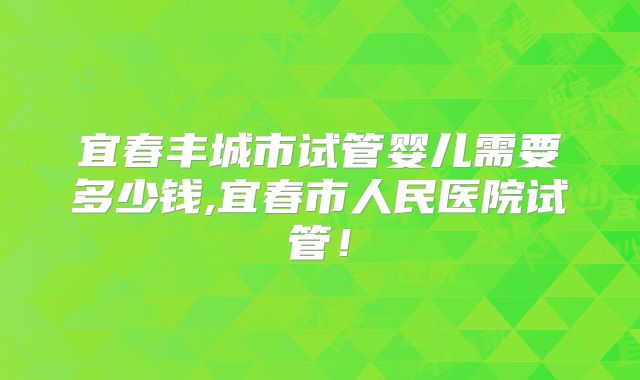 宜春丰城市试管婴儿需要多少钱,宜春市人民医院试管！