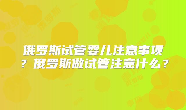 俄罗斯试管婴儿注意事项?俄罗斯做试管注意什么?