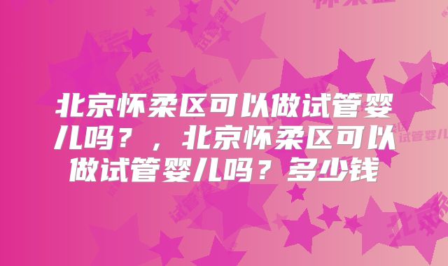 北京怀柔区可以做试管婴儿吗？，北京怀柔区可以做试管婴儿吗？多少钱