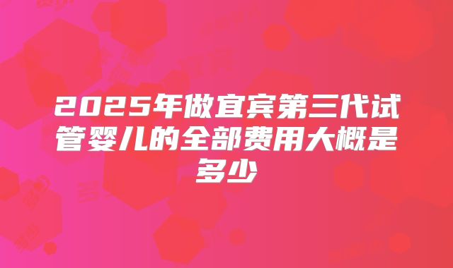 2025年做宜宾第三代试管婴儿的全部费用大概是多少