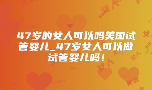 47岁的女人可以吗美国试管婴儿_47岁女人可以做试管婴儿吗！