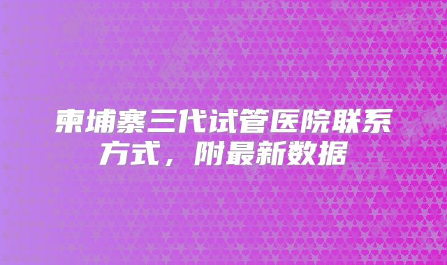 柬埔寨三代试管医院联系方式，附最新数据