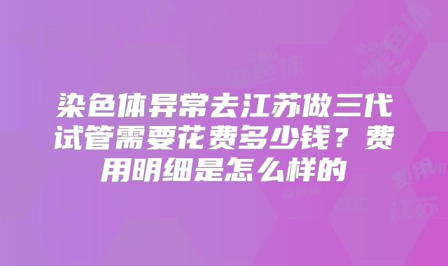 染色体异常去江苏做三代试管需要花费多少钱?费用明细是怎么样的