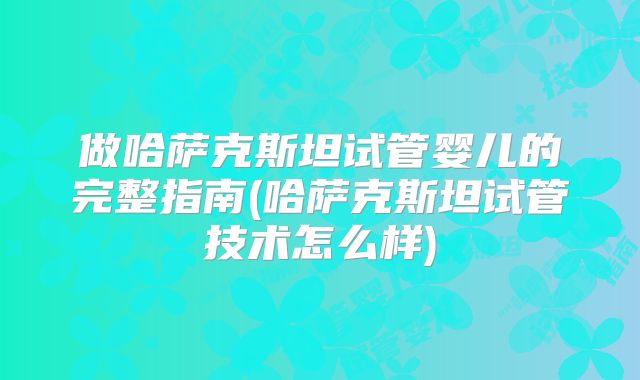 做哈萨克斯坦试管婴儿的完整指南(哈萨克斯坦试管技术怎么样)
