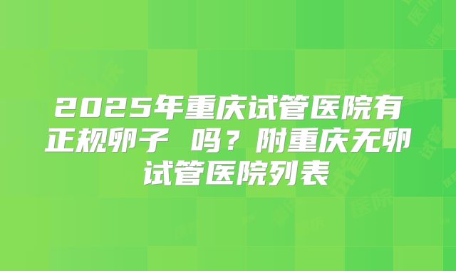 2025年重庆试管医院有正规卵子 吗？附重庆无卵�试管医院列表