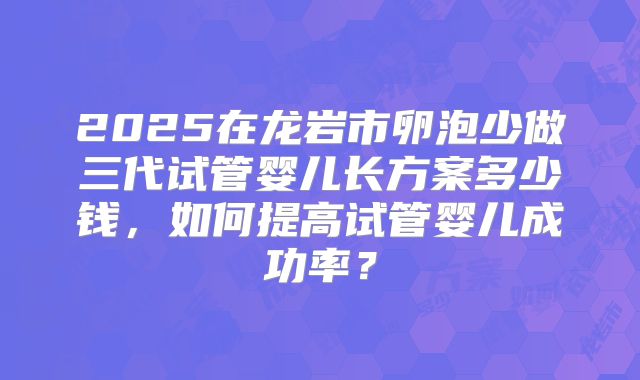 2025在龙岩市卵泡少做三代试管婴儿长方案多少钱，如何提高试管婴儿成功率？