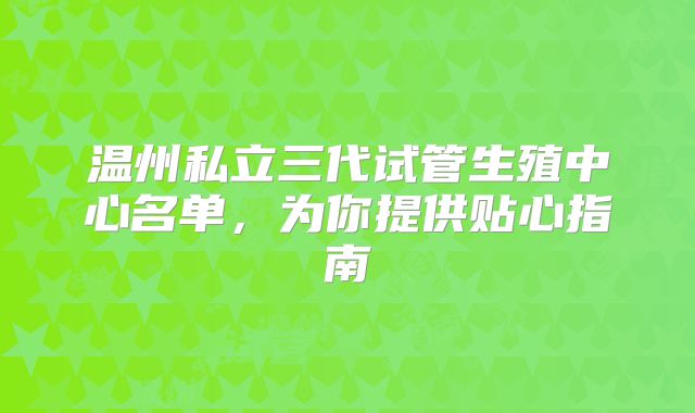 温州私立三代试管生殖中心名单，为你提供贴心指南