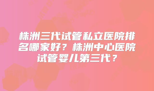 株洲三代试管私立医院排名哪家好?株洲中心医院试管婴儿第三代?