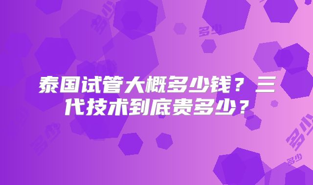 泰国试管大概多少钱？三代技术到底贵多少？