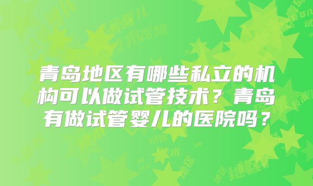 青岛地区有哪些私立的机构可以做试管技术？青岛有做试管婴儿的医院吗？