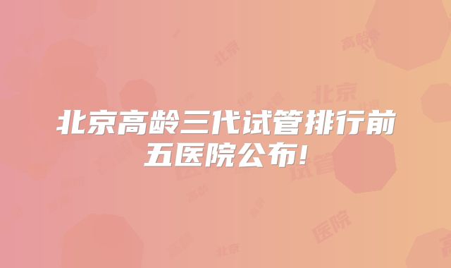 北京高龄三代试管排行前五医院公布!