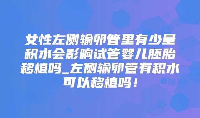 女性左侧输卵管里有少量积水会影响试管婴儿胚胎移植吗_左侧输卵管有积水可以移植吗！