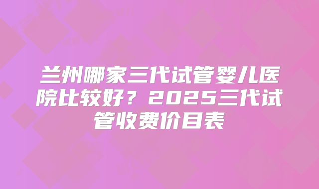 兰州哪家三代试管婴儿医院比较好？2025三代试管收费价目表