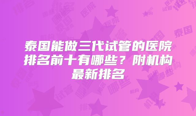 泰国能做三代试管的医院排名前十有哪些？附机构最新排名