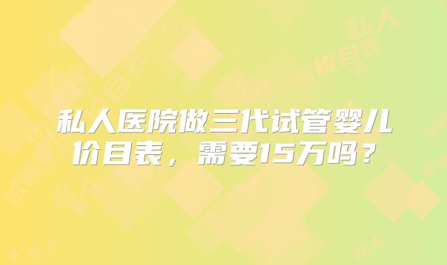 私人医院做三代试管婴儿价目表,需要15万吗?