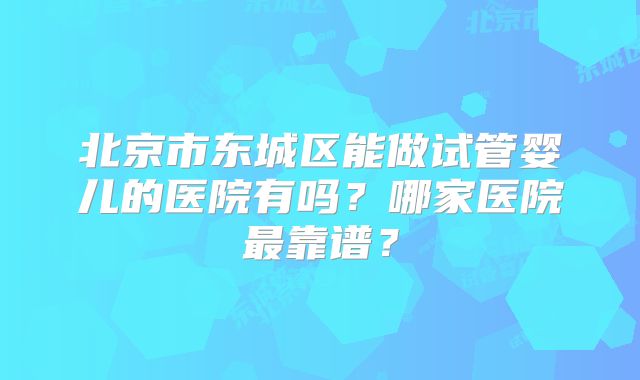 北京市东城区能做试管婴儿的医院有吗?哪家医院最靠谱?