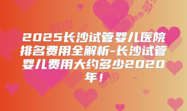 2025长沙试管婴儿医院排名费用全解析-长沙试管婴儿费用大约多少2020年！