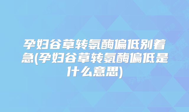 孕妇谷草转氨酶偏低别着急(孕妇谷草转氨酶偏低是什么意思)