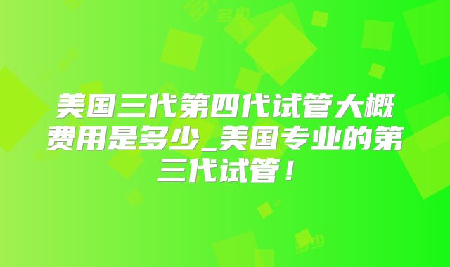 美国三代第四代试管大概费用是多少_美国专业的第三代试管！