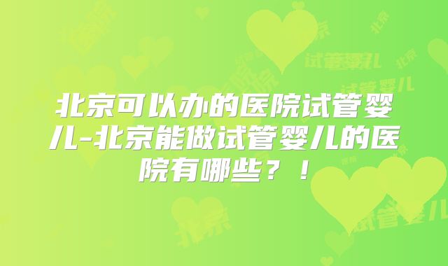 北京可以办的医院试管婴儿-北京能做试管婴儿的医院有哪些？！
