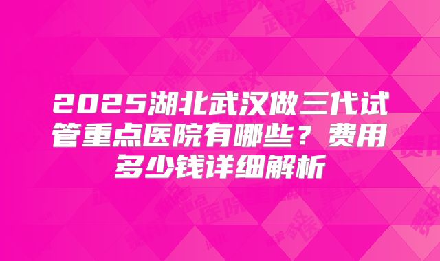 2025湖北武汉做三代试管重点医院有哪些？费用多少钱详细解析