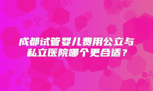 成都试管婴儿费用公立与私立医院哪个更合适?