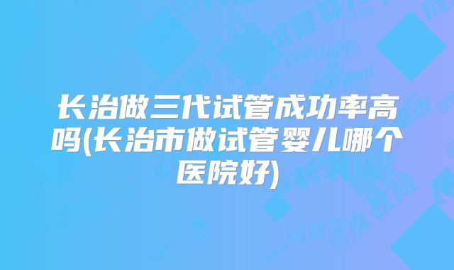 长治做三代试管成功率高吗(长治市做试管婴儿哪个医院好)