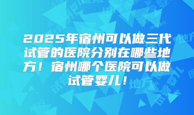 2025年宿州可以做三代试管的医院分别在哪些地方！宿州哪个医院可以做试管婴儿！