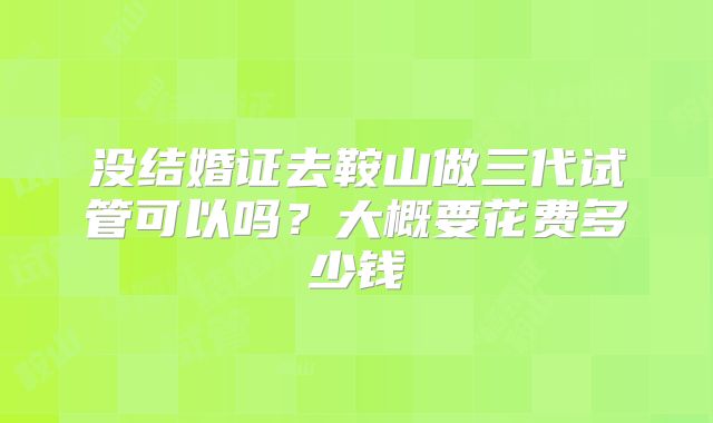 没结婚证去鞍山做三代试管可以吗？大概要花费多少钱