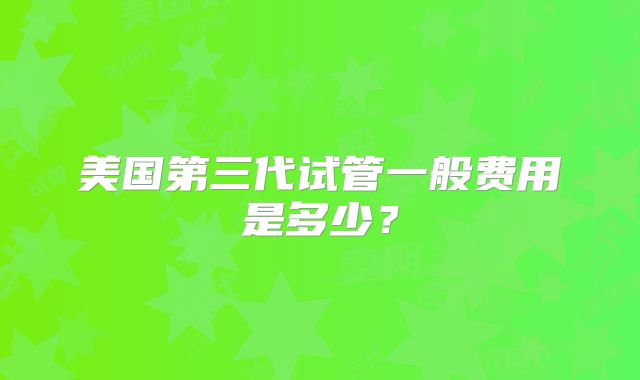 美国第三代试管一般费用是多少？
