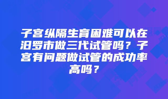 子宫纵隔生育困难可以在汨罗市做三代试管吗？子宫有问题做试管的成功率高吗？