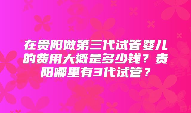 在贵阳做第三代试管婴儿的费用大概是多少钱?贵阳哪里有3代试管?