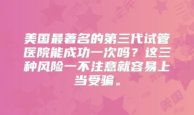 美国最著名的第三代试管医院能成功一次吗?这三种风险一不注意就容易上当受骗。