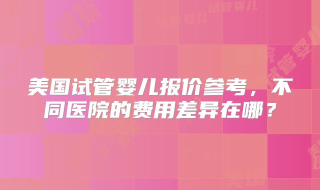 美国试管婴儿报价参考，不同医院的费用差异在哪？