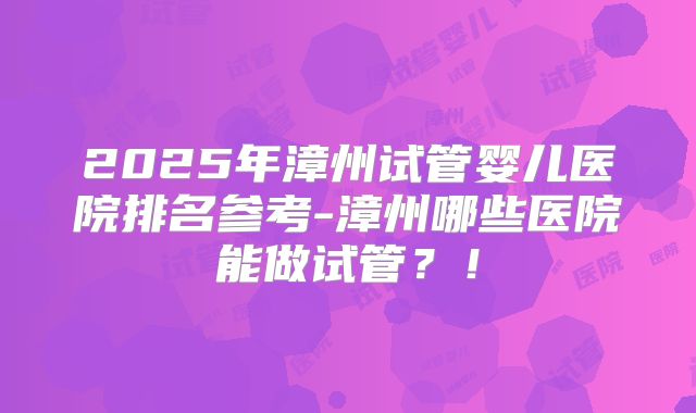2025年漳州试管婴儿医院排名参考-漳州哪些医院能做试管？！