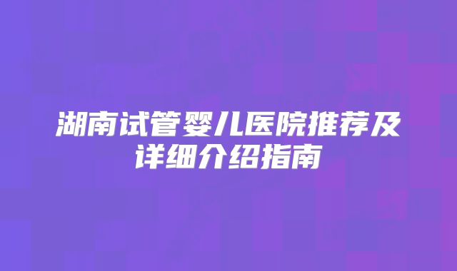 湖南试管婴儿医院推荐及详细介绍指南